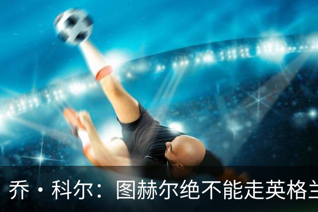 乔·科尔：图赫尔绝不能走英格兰的老路，强行把大牌球星塞入首发