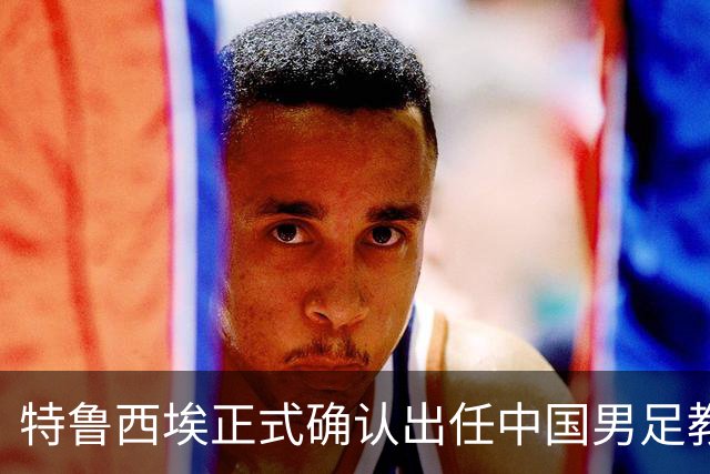 特鲁西埃正式确认出任中国男足教练组组长 邵佳一亲自邀请他助力国家队